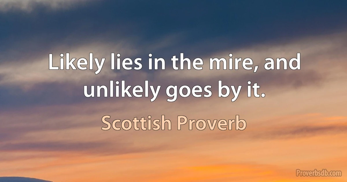 Likely lies in the mire, and unlikely goes by it. (Scottish Proverb)