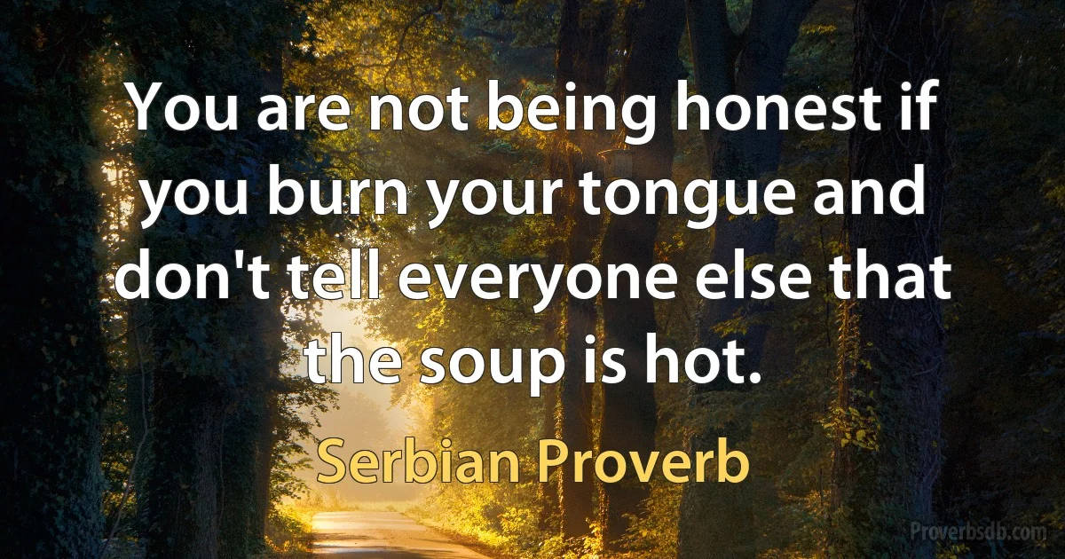 You are not being honest if you burn your tongue and don't tell everyone else that the soup is hot. (Serbian Proverb)