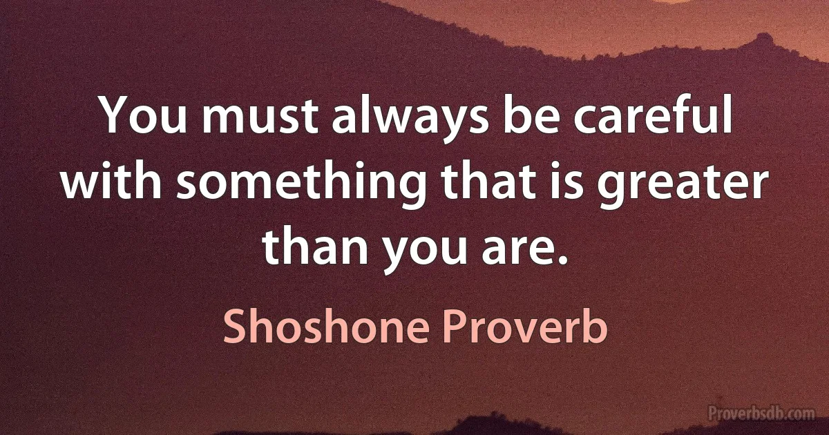 You must always be careful with something that is greater than you are. (Shoshone Proverb)