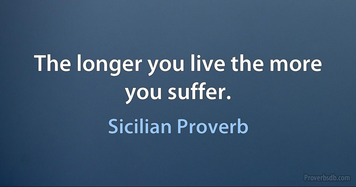 The longer you live the more you suffer. (Sicilian Proverb)