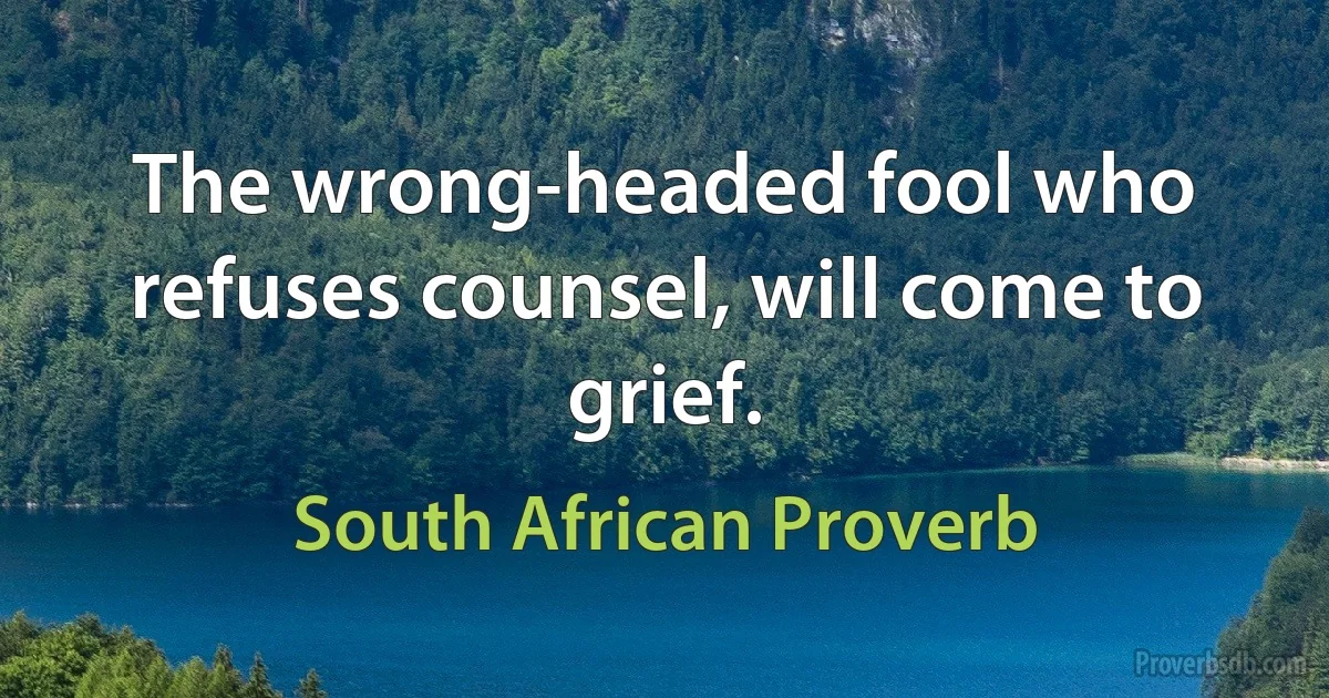 The wrong-headed fool who refuses counsel, will come to grief. (South African Proverb)