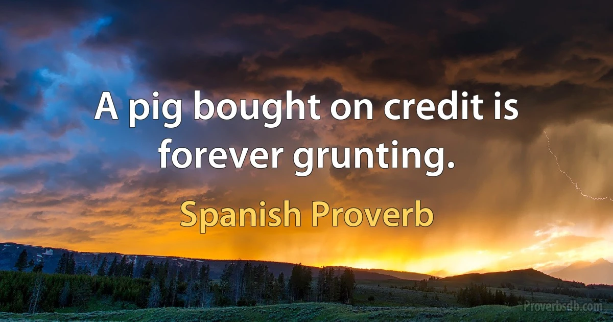 A pig bought on credit is forever grunting. (Spanish Proverb)