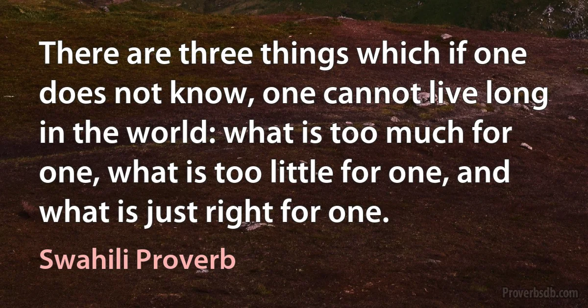 There are three things which if one does not know, one cannot live long in the world: what is too much for one, what is too little for one, and what is just right for one. (Swahili Proverb)