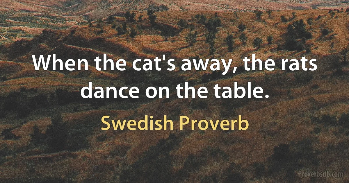 When the cat's away, the rats dance on the table. (Swedish Proverb)