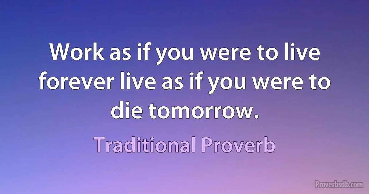 Work as if you were to live forever live as if you were to die tomorrow. (Traditional Proverb)