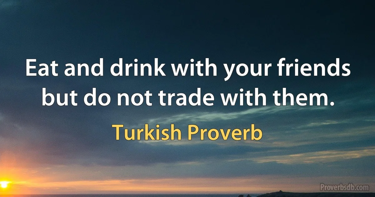 Eat and drink with your friends but do not trade with them. (Turkish Proverb)