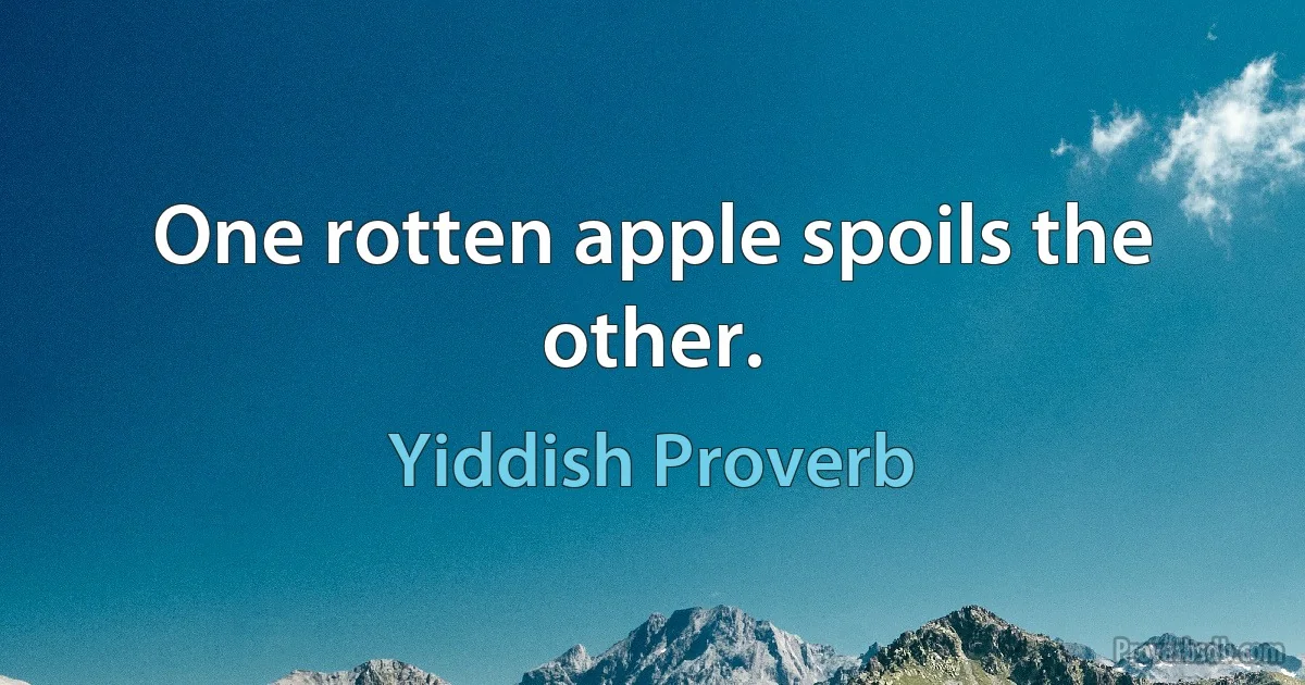 One rotten apple spoils the other. (Yiddish Proverb)