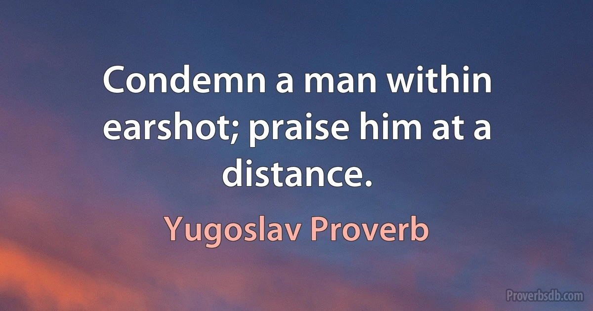 Condemn a man within earshot; praise him at a distance. (Yugoslav Proverb)