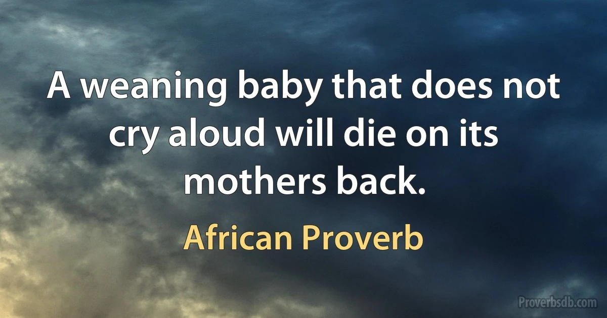 A weaning baby that does not cry aloud will die on its mothers back. (African Proverb)