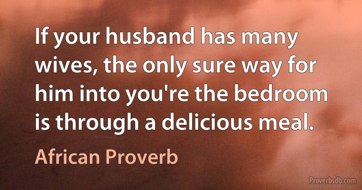 If your husband has many wives, the only sure way for him into you're the bedroom is through a delicious meal. (African Proverb)