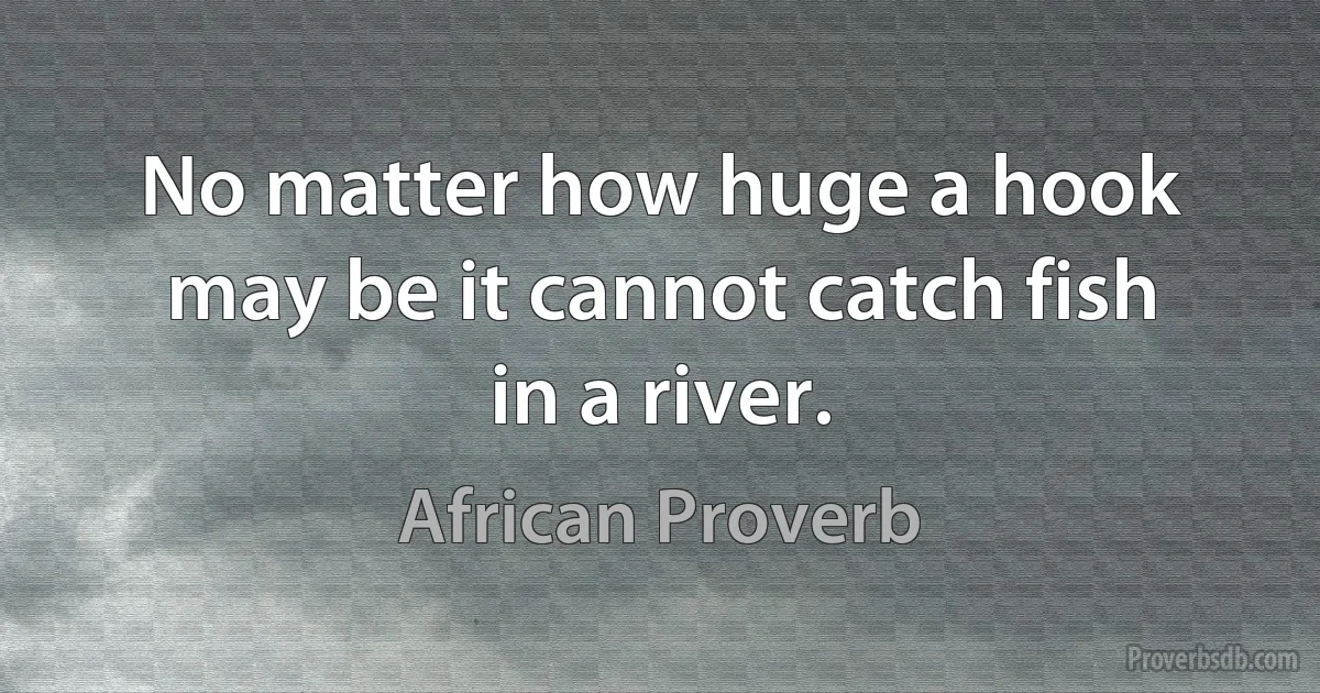 No matter how huge a hook may be it cannot catch fish in a river. (African Proverb)