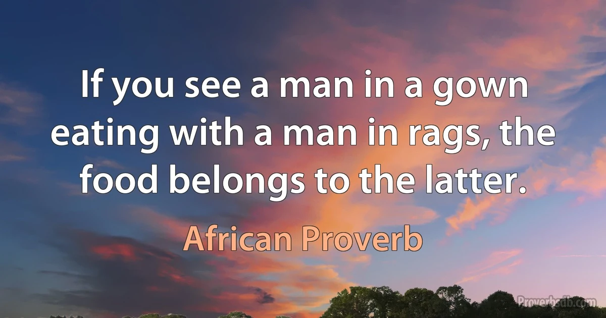 If you see a man in a gown eating with a man in rags, the food belongs to the latter. (African Proverb)