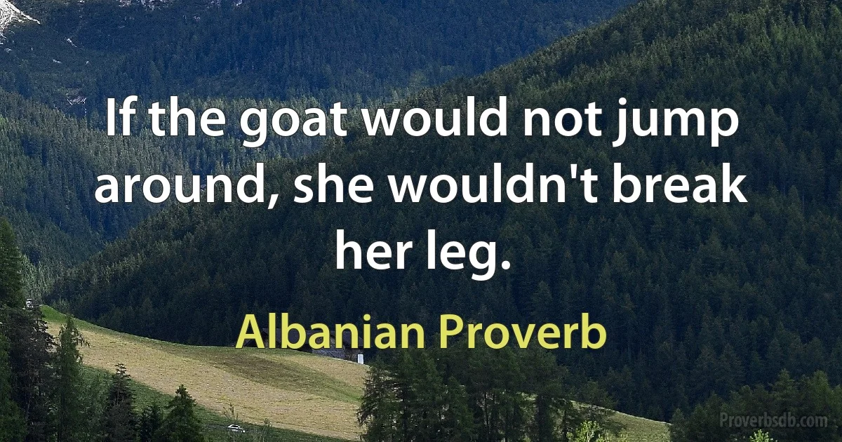 If the goat would not jump around, she wouldn't break her leg. (Albanian Proverb)