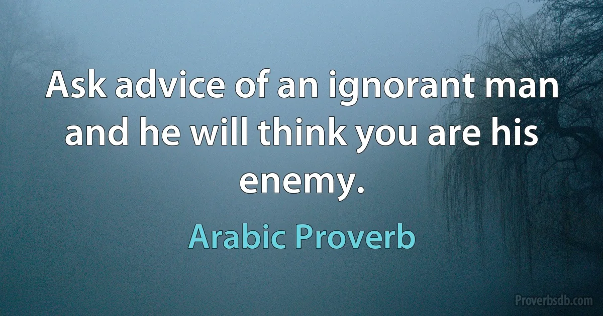 Ask advice of an ignorant man and he will think you are his enemy. (Arabic Proverb)