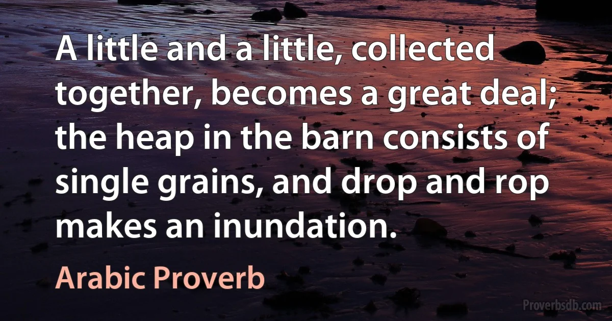 A little and a little, collected together, becomes a great deal; the heap in the barn consists of single grains, and drop and rop makes an inundation. (Arabic Proverb)