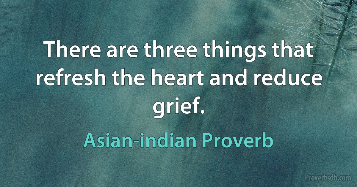 There are three things that refresh the heart and reduce grief. (Asian-indian Proverb)