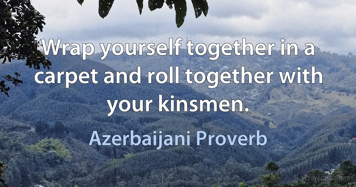 Wrap yourself together in a carpet and roll together with your kinsmen. (Azerbaijani Proverb)