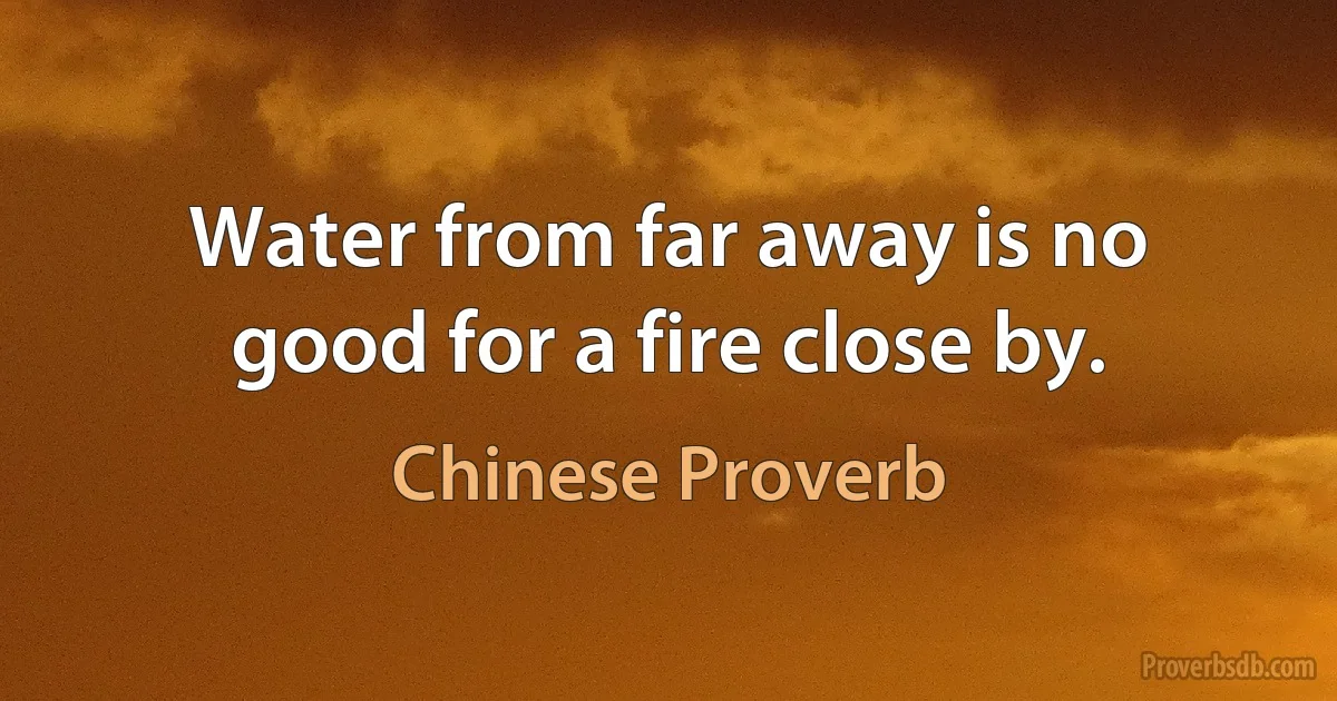 Water from far away is no good for a fire close by. (Chinese Proverb)