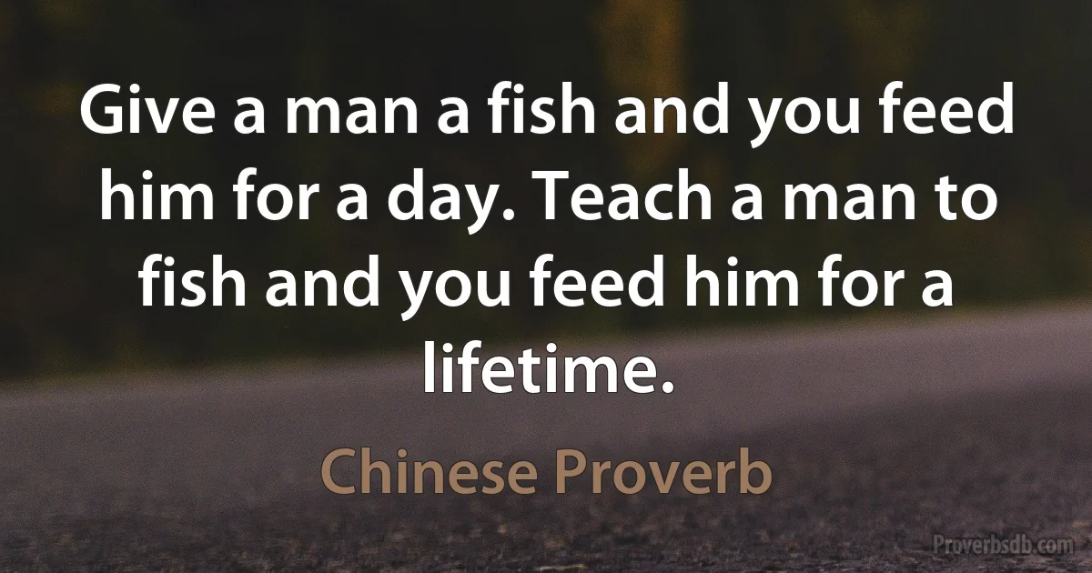 Give a man a fish and you feed him for a day. Teach a man to fish and you feed him for a lifetime. (Chinese Proverb)