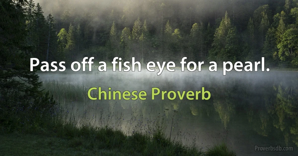 Pass off a fish eye for a pearl. (Chinese Proverb)