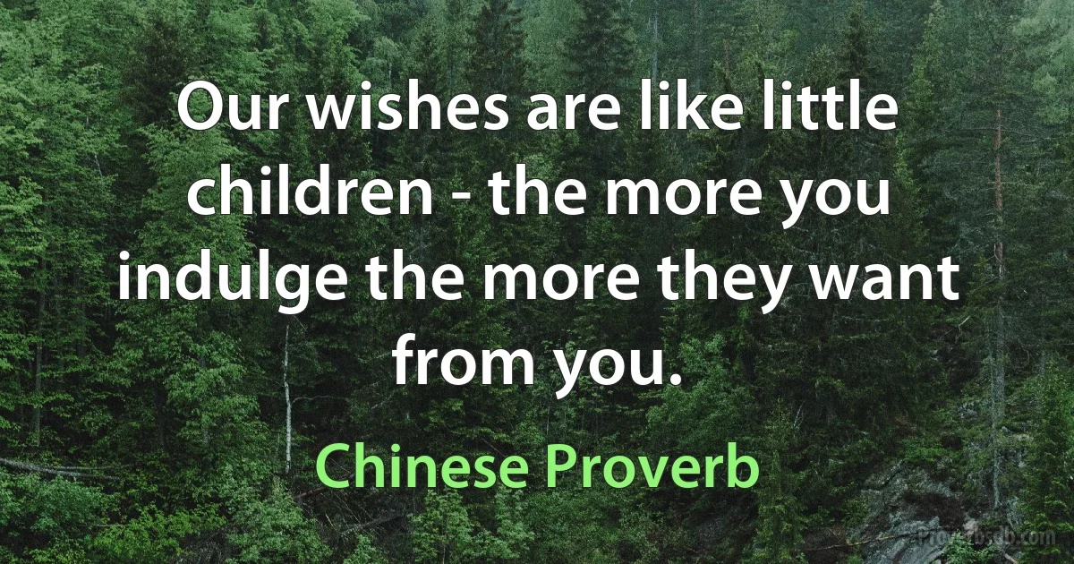 Our wishes are like little children - the more you indulge the more they want from you. (Chinese Proverb)