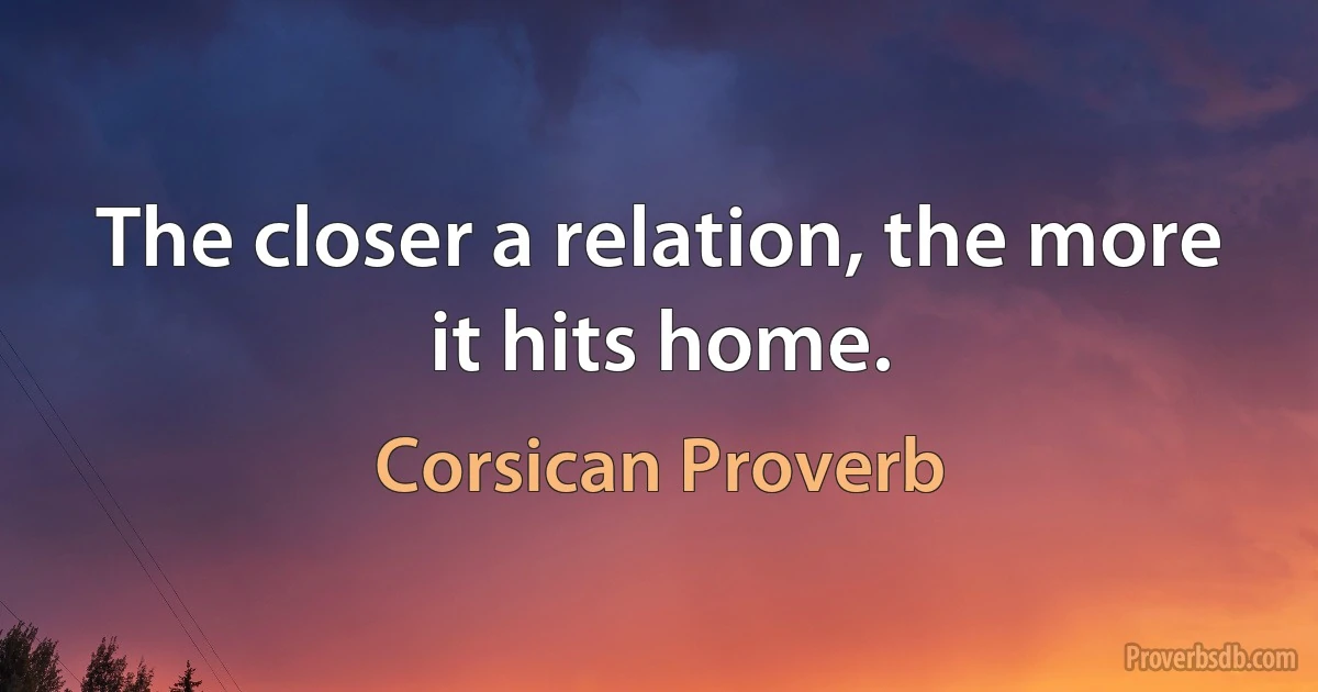 The closer a relation, the more it hits home. (Corsican Proverb)