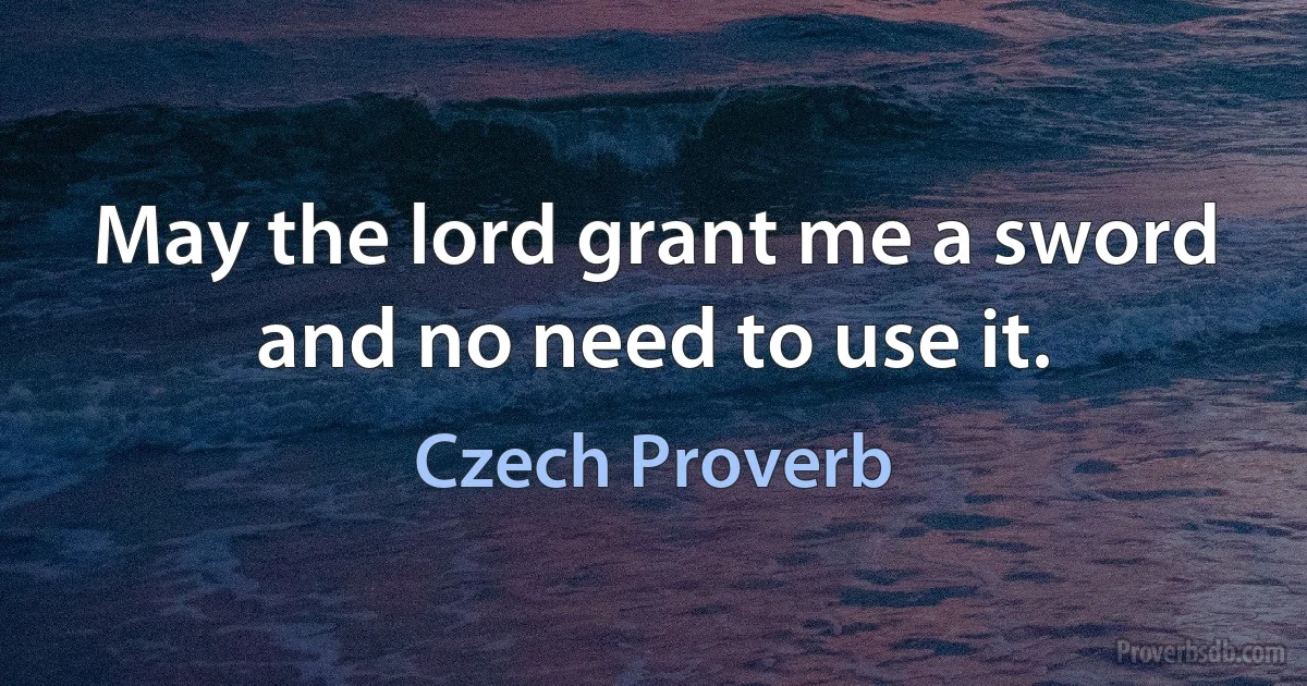 May the lord grant me a sword and no need to use it. (Czech Proverb)