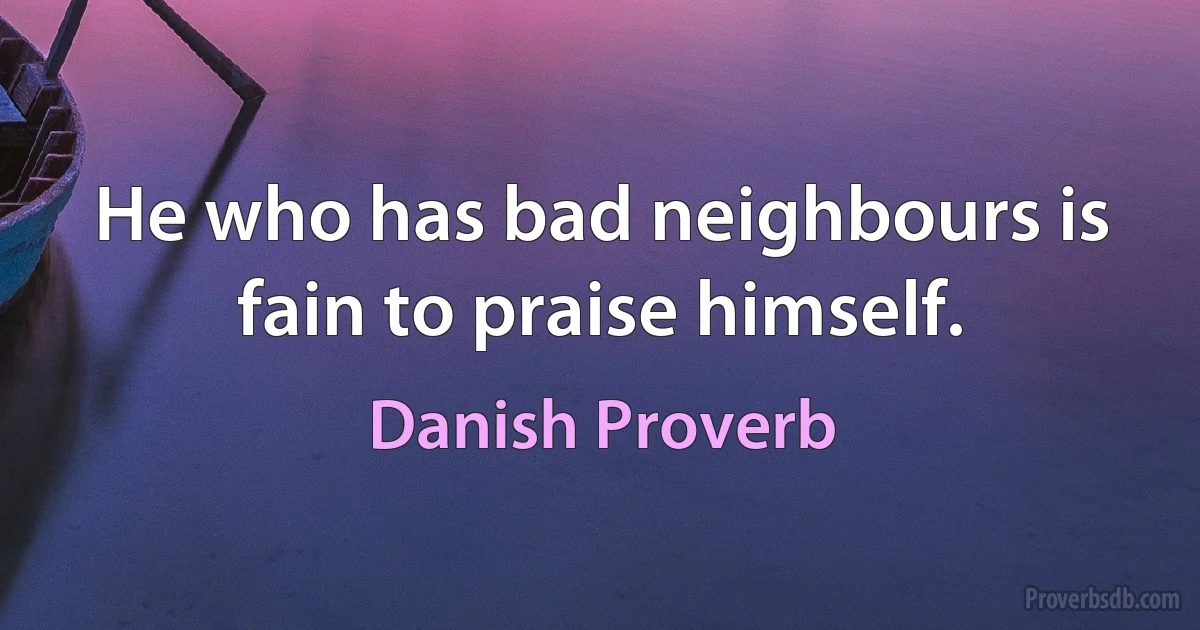 He who has bad neighbours is fain to praise himself. (Danish Proverb)