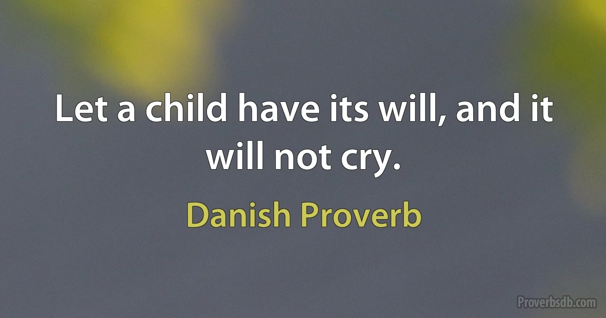 Let a child have its will, and it will not cry. (Danish Proverb)