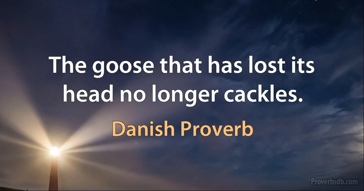 The goose that has lost its head no longer cackles. (Danish Proverb)