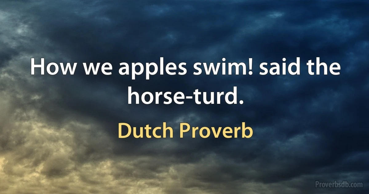 How we apples swim! said the horse-turd. (Dutch Proverb)