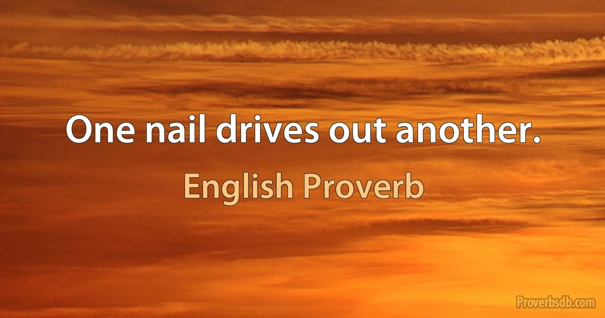 One nail drives out another. (English Proverb)