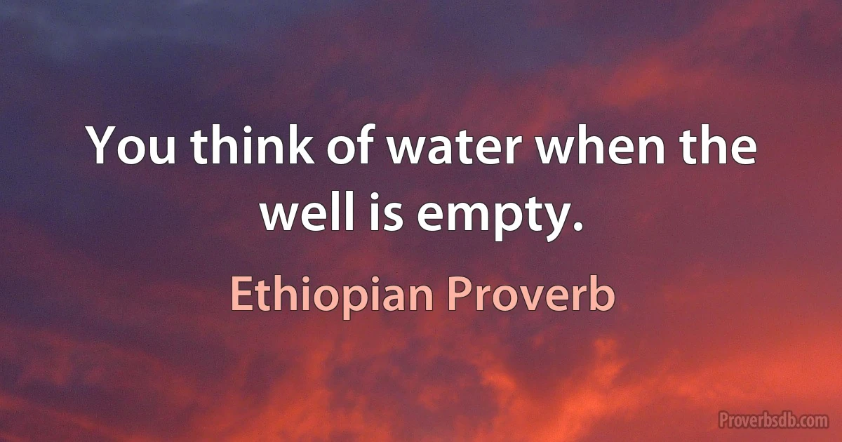 You think of water when the well is empty. (Ethiopian Proverb)