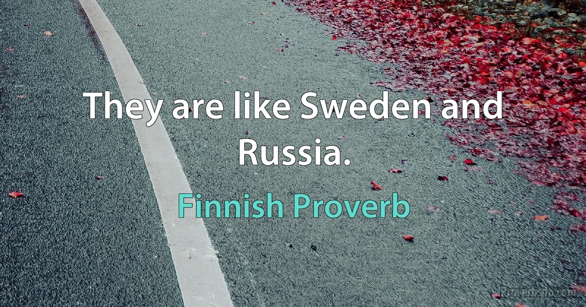 They are like Sweden and Russia. (Finnish Proverb)