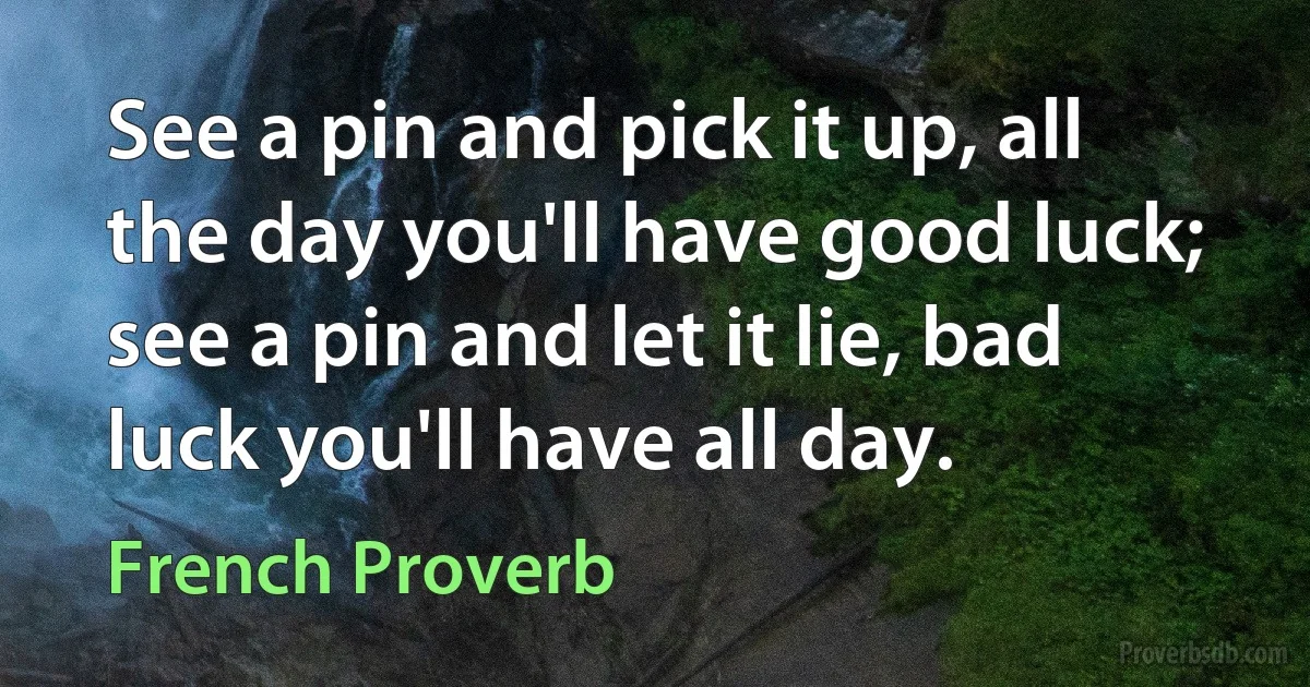 See a pin and pick it up, all the day you'll have good luck; see a pin and let it lie, bad luck you'll have all day. (French Proverb)