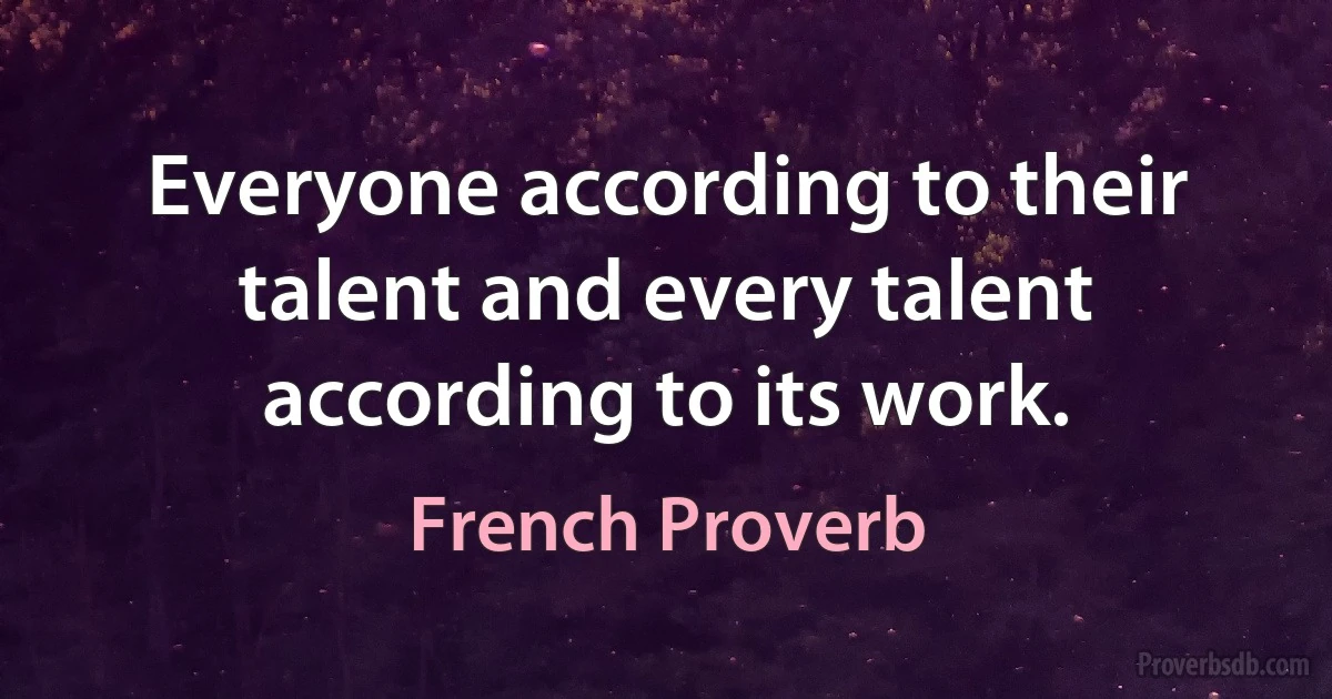 Everyone according to their talent and every talent according to its work. (French Proverb)