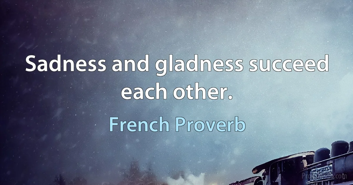 Sadness and gladness succeed each other. (French Proverb)