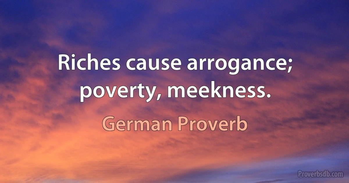 Riches cause arrogance; poverty, meekness. (German Proverb)