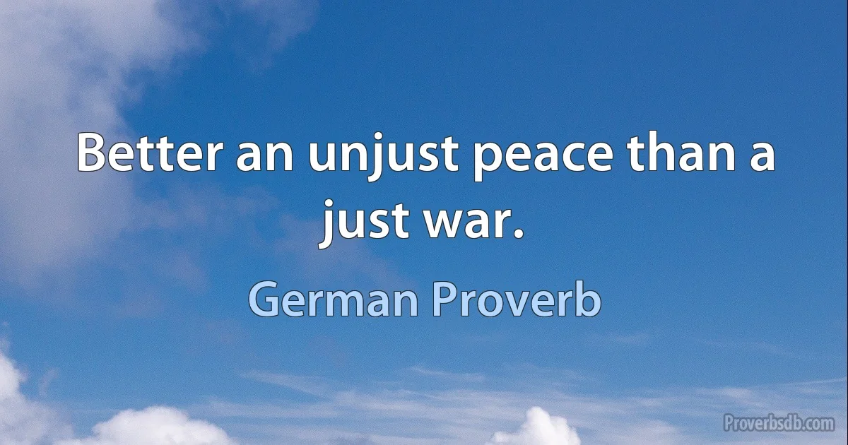 Better an unjust peace than a just war. (German Proverb)