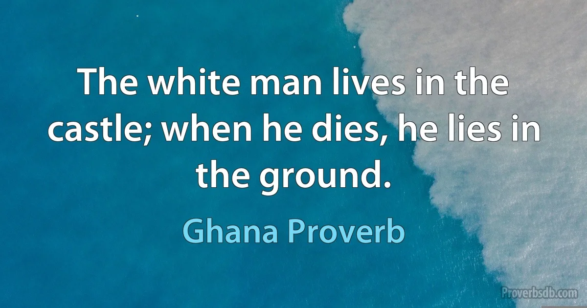 The white man lives in the castle; when he dies, he lies in the ground. (Ghana Proverb)