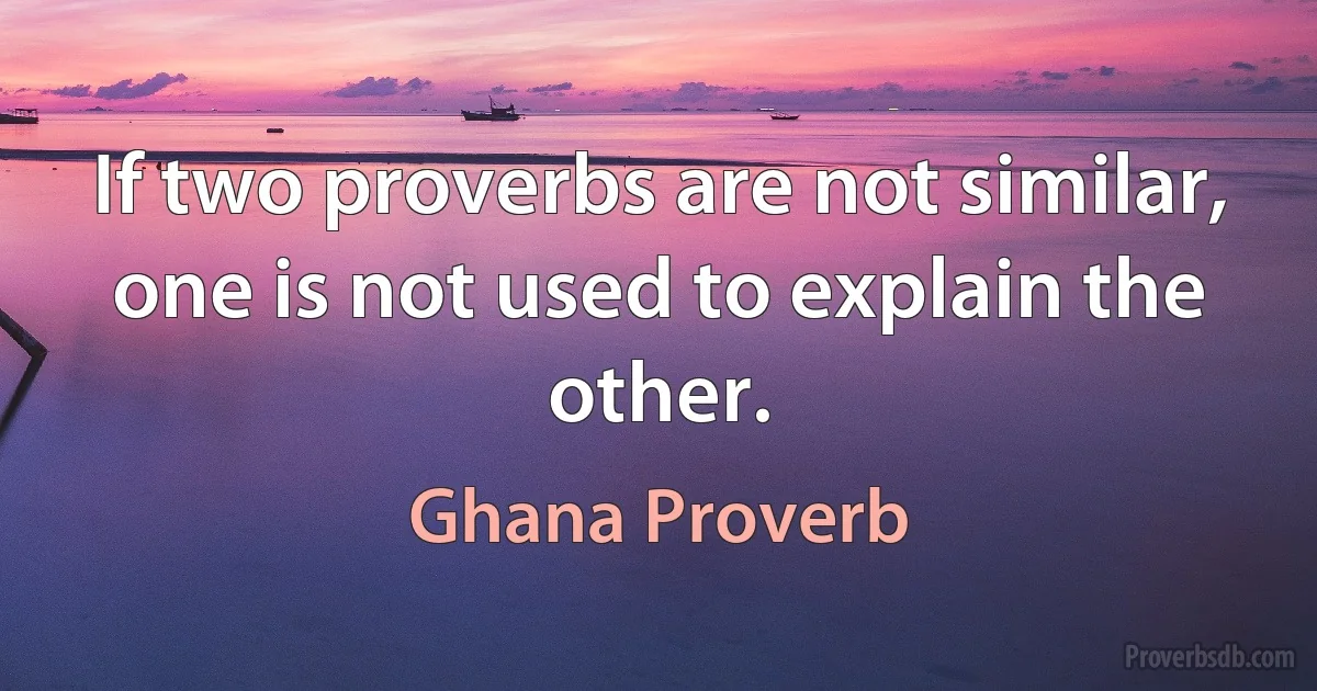 If two proverbs are not similar, one is not used to explain the other. (Ghana Proverb)