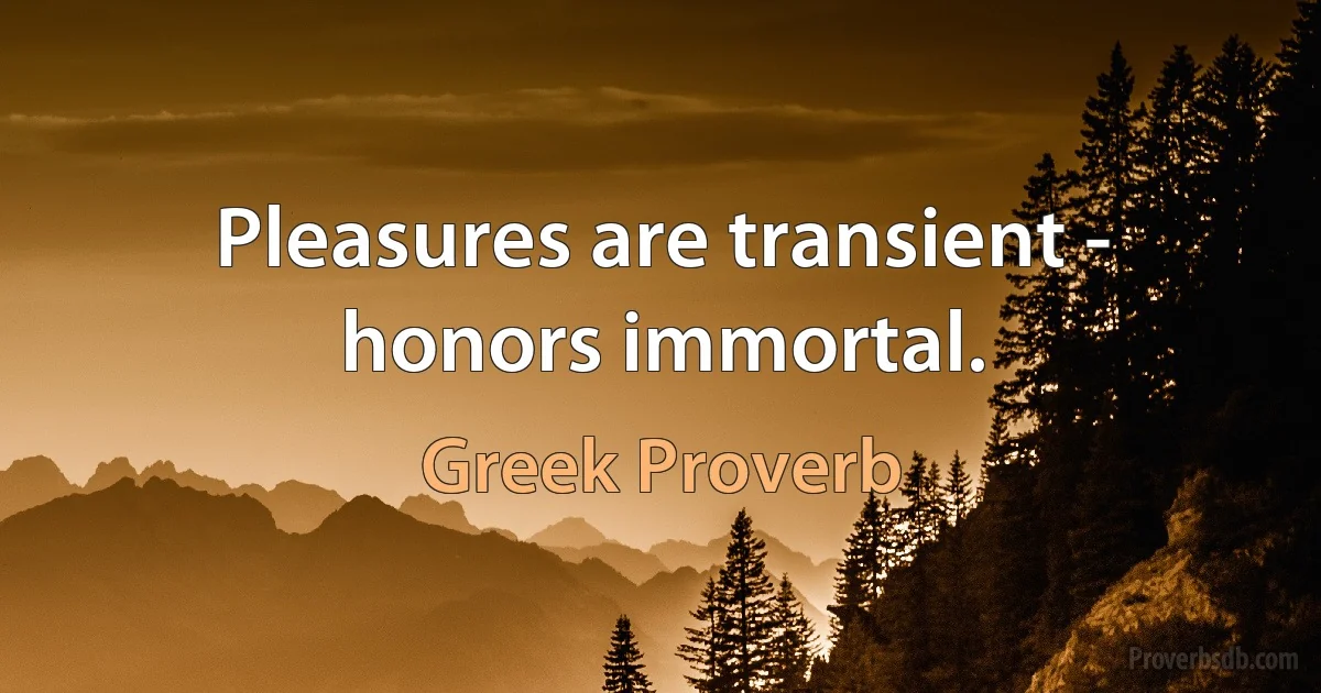 Pleasures are transient - honors immortal. (Greek Proverb)