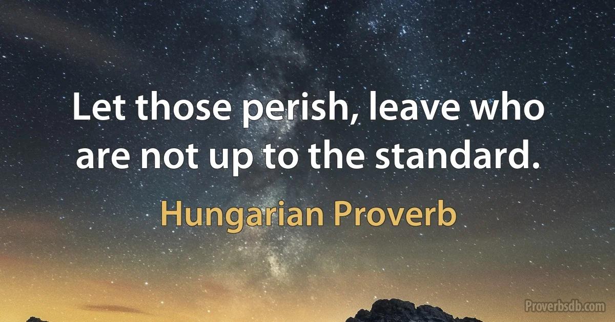 Let those perish, leave who are not up to the standard. (Hungarian Proverb)