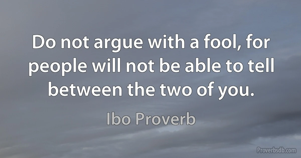 Do not argue with a fool, for people will not be able to tell between the two of you. (Ibo Proverb)