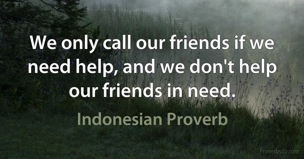 We only call our friends if we need help, and we don't help our friends in need. (Indonesian Proverb)