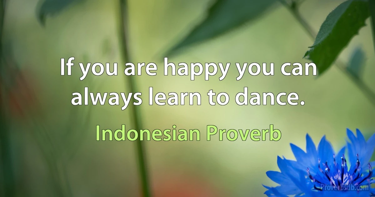 If you are happy you can always learn to dance. (Indonesian Proverb)