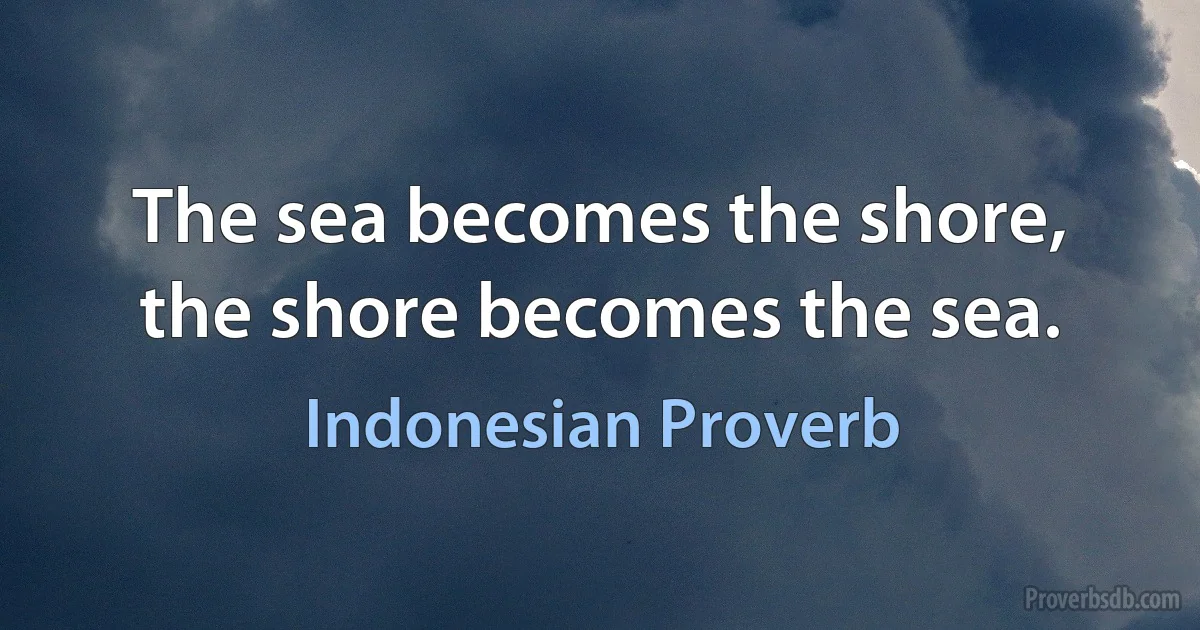 The sea becomes the shore, the shore becomes the sea. (Indonesian Proverb)