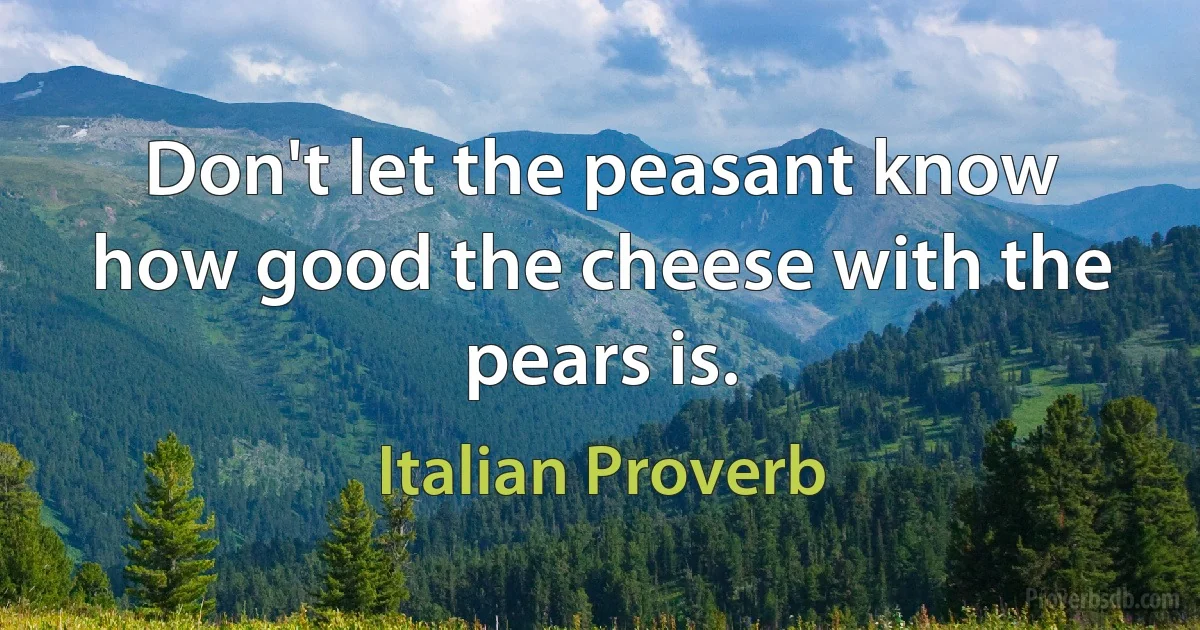 Don't let the peasant know how good the cheese with the pears is. (Italian Proverb)