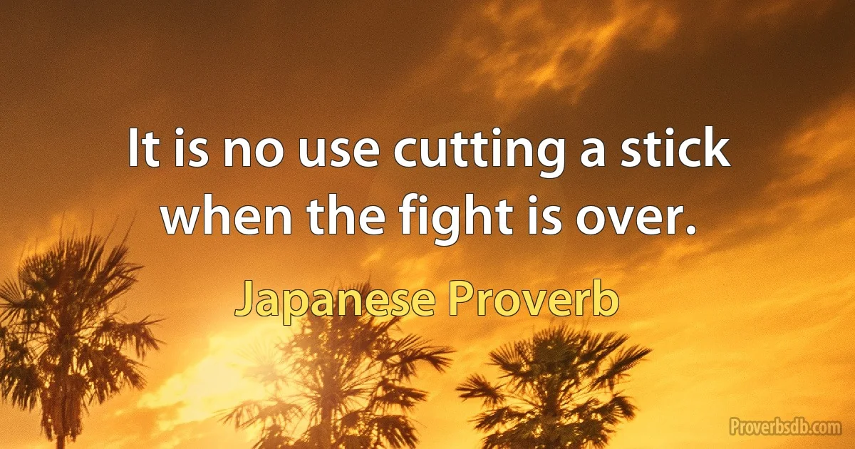 It is no use cutting a stick when the fight is over. (Japanese Proverb)