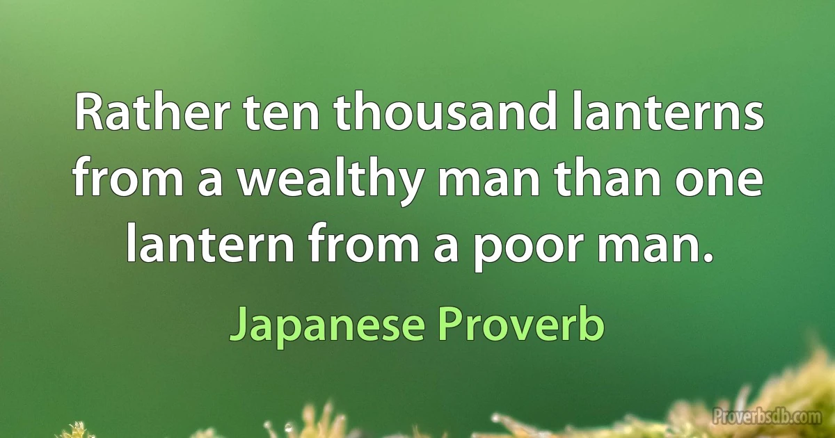 Rather ten thousand lanterns from a wealthy man than one lantern from a poor man. (Japanese Proverb)